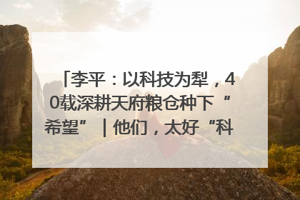 李平：以科技为犁，40载深耕天府粮仓种下“希望”｜他们，太好“科”了& 9312